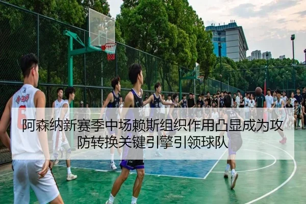 阿森纳新赛季中场赖斯组织作用凸显成为攻防转换关键引擎引领球队