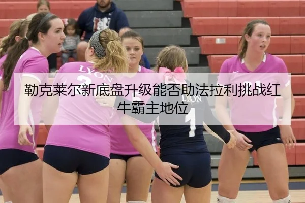 勒克莱尔新底盘升级能否助法拉利挑战红牛霸主地位