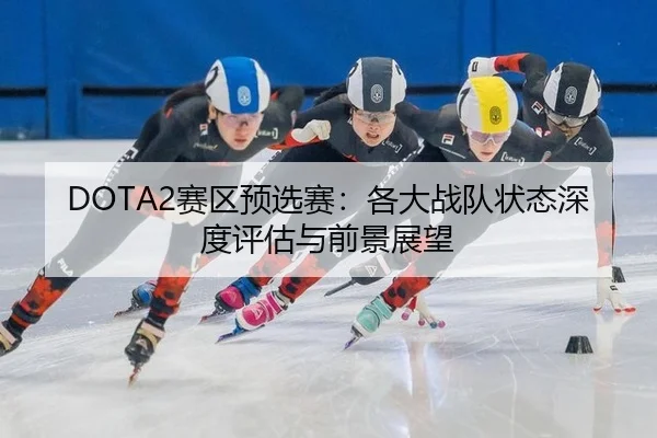 DOTA2赛区预选赛：各大战队状态深度评估与前景展望