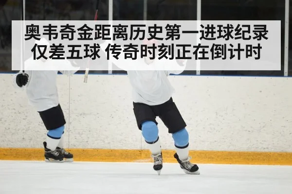 奥韦奇金距离历史第一进球纪录仅差五球 传奇时刻正在倒计时