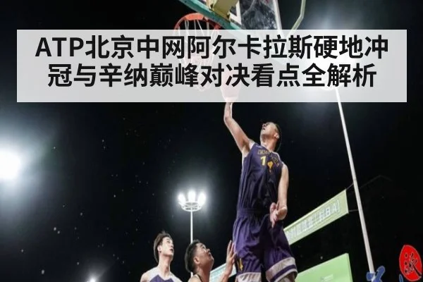 ATP北京中网阿尔卡拉斯硬地冲冠与辛纳巅峰对决看点全解析